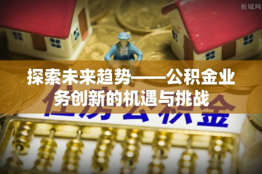 阳江探索未来趋势——公积金业务创新的机遇与挑战