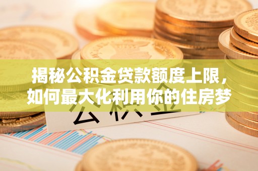 什邡揭秘公积金贷款额度上限，如何最大化利用你的住房梦想资金？