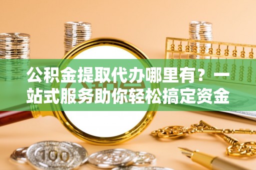 满城公积金提取代办哪里有？一站式服务助你轻松搞定资金难题