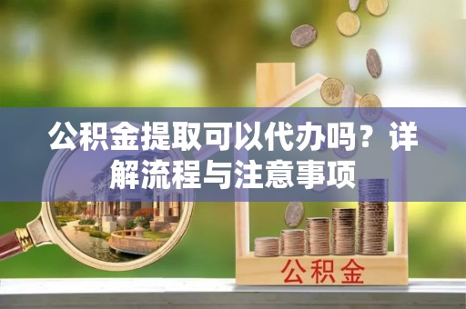 游仙公积金提取可以代办吗？详解流程与注意事项