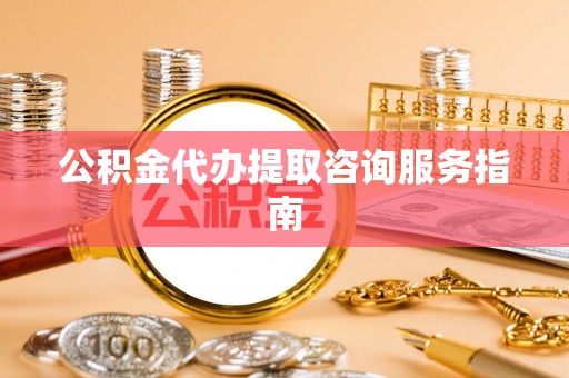 武鸣公积金代办提取咨询服务指南