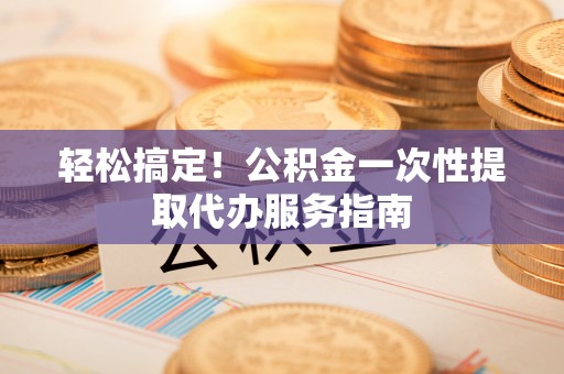 桃城轻松搞定！公积金一次性提取代办服务指南