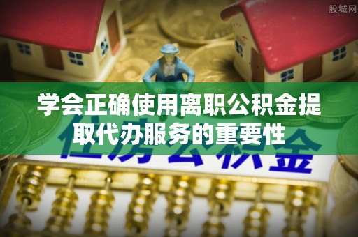玄武学会正确使用离职公积金提取代办服务的重要性