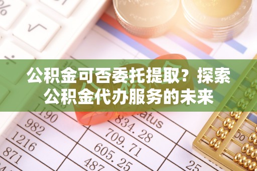 潞城公积金可否委托提取？探索公积金代办服务的未来