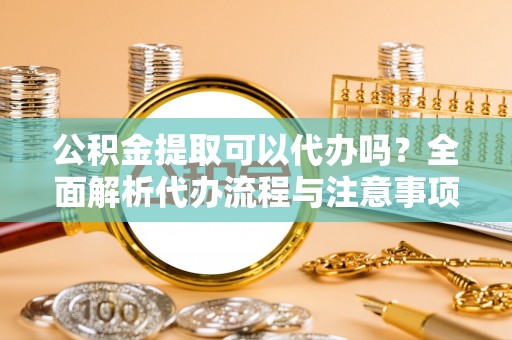 合作公积金提取可以代办吗？全面解析代办流程与注意事项